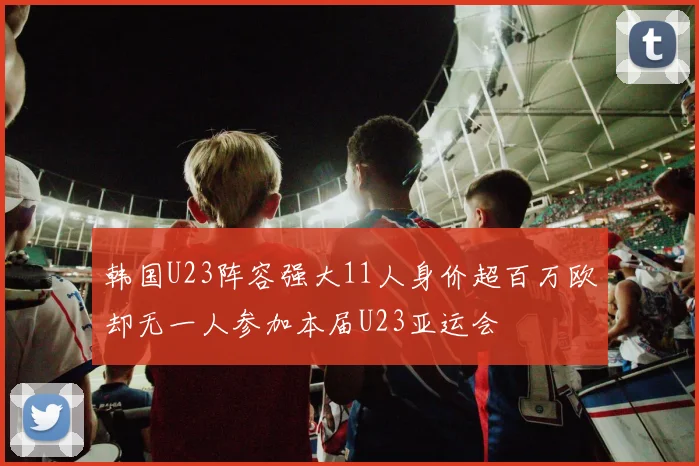 韩国U23阵容强大11人身价超百万欧却无一人参加本届U23亚运会