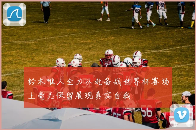 铃木唯人全力以赴备战世界杯赛场上毫无保留展现真实自我