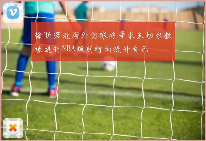 徐昕若赴海外打球将寻求米切尔教练进行NBA级别特训提升自己