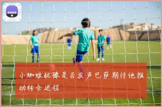 小蜘蛛犹豫是否发声巴萨期待他推动转会进程