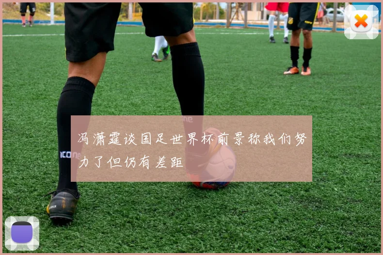 冯潇霆谈国足世界杯前景称我们努力了但仍有差距