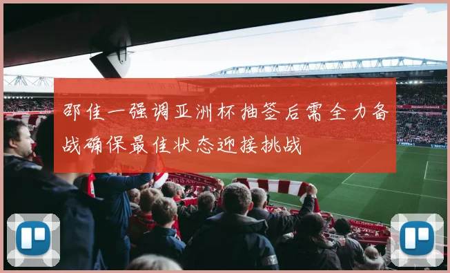 邵佳一强调亚洲杯抽签后需全力备战确保最佳状态迎接挑战