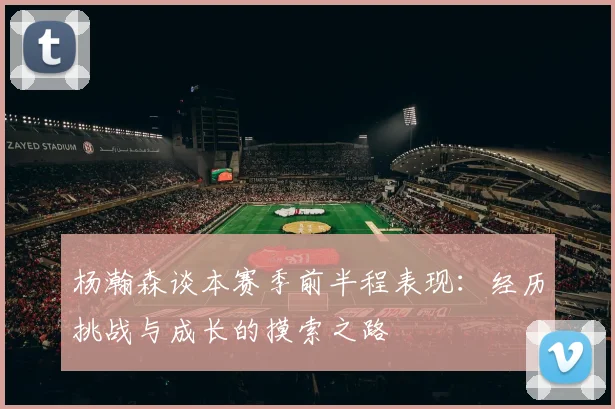 杨瀚森谈本赛季前半程表现：经历挑战与成长的摸索之路