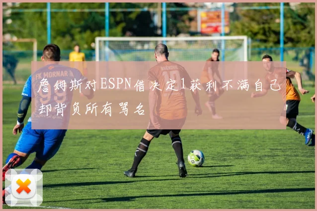 詹姆斯对ESPN借决定1获利不满自己却背负所有骂名
