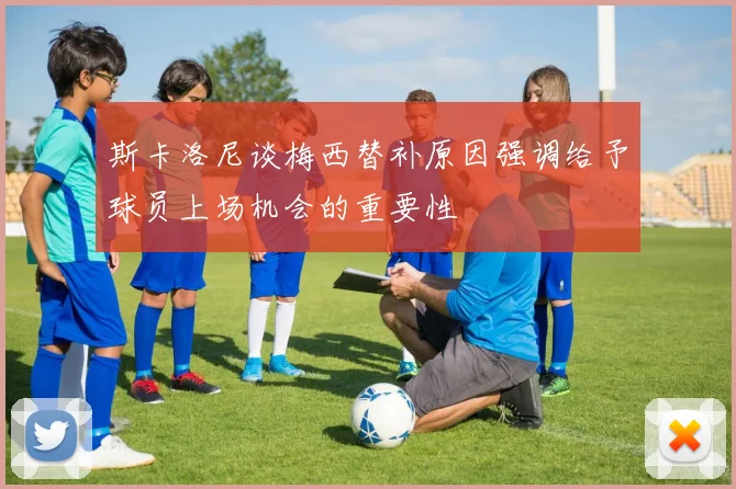 斯卡洛尼谈梅西替补原因强调给予球员上场机会的重要性