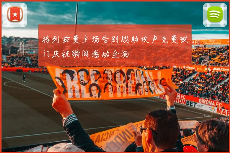 格列兹曼主场告别战助攻卢克曼破门庆祝瞬间感动全场