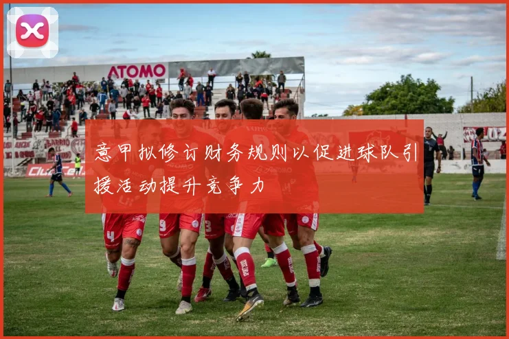 意甲拟修订财务规则以促进球队引援活动提升竞争力