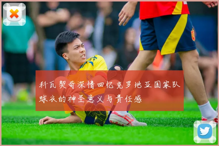 科瓦契奇深情回忆克罗地亚国家队球衣的神圣意义与责任感