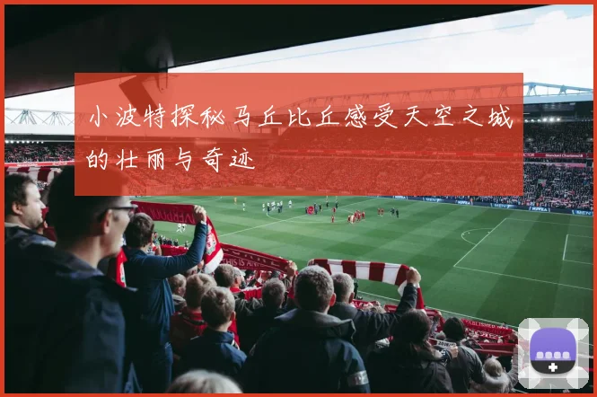 小波特探秘马丘比丘感受天空之城的壮丽与奇迹