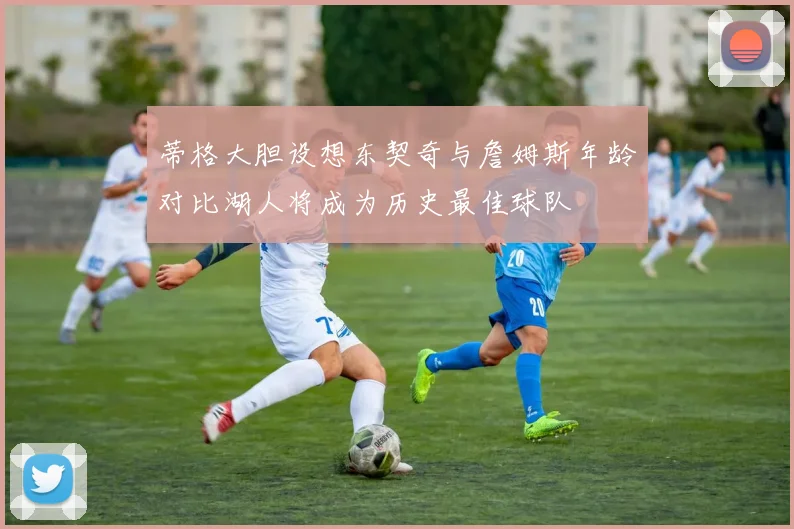 蒂格大胆设想东契奇与詹姆斯年龄对比湖人将成为历史最佳球队