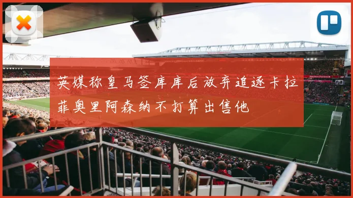 英媒称皇马签库库后放弃追逐卡拉菲奥里阿森纳不打算出售他