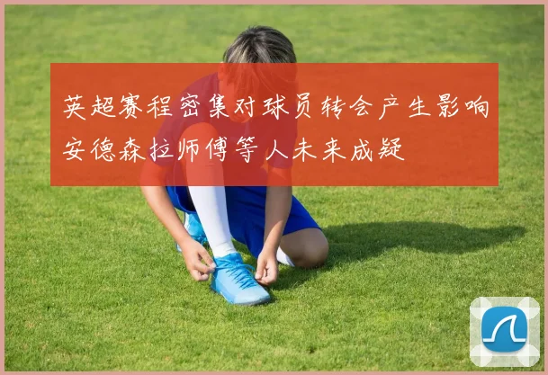 英超赛程密集对球员转会产生影响安德森拉师傅等人未来成疑