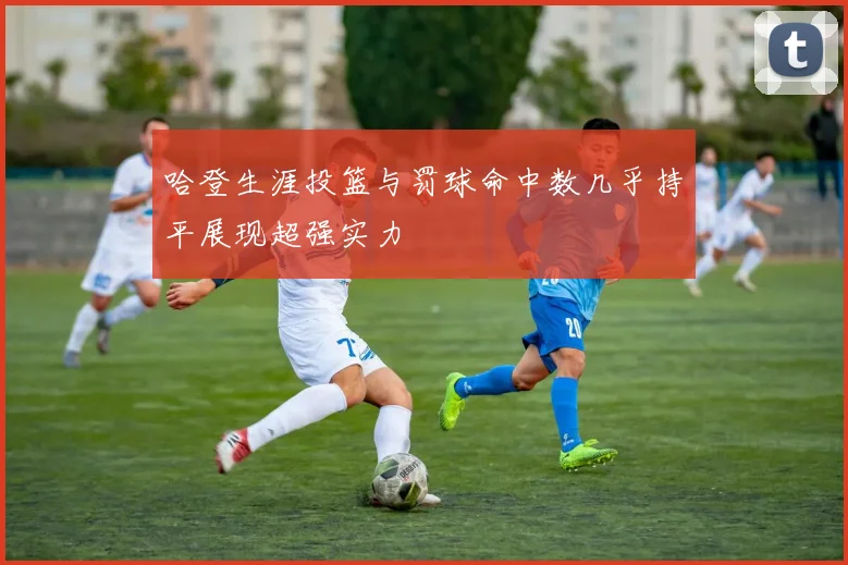 哈登生涯投篮与罚球命中数几乎持平展现超强实力