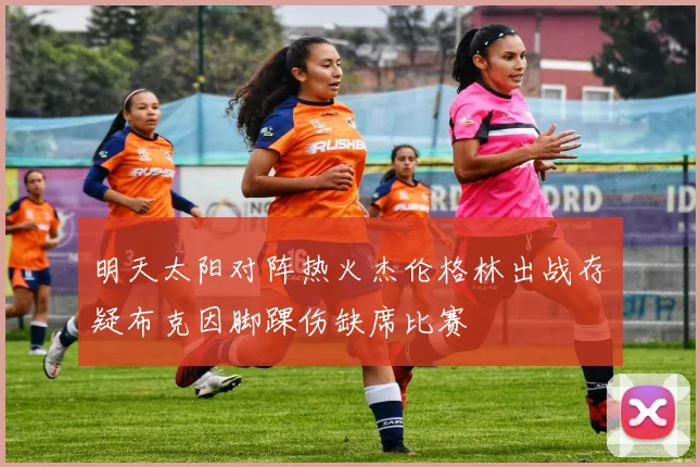 明天太阳对阵热火杰伦格林出战存疑布克因脚踝伤缺席比赛
