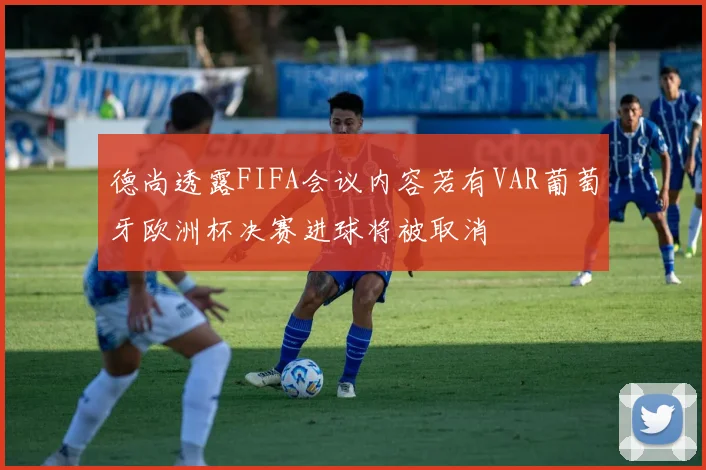 德尚透露FIFA会议内容若有VAR葡萄牙欧洲杯决赛进球将被取消