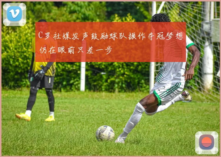 C罗社媒发声鼓励球队振作夺冠梦想仍在眼前只差一步