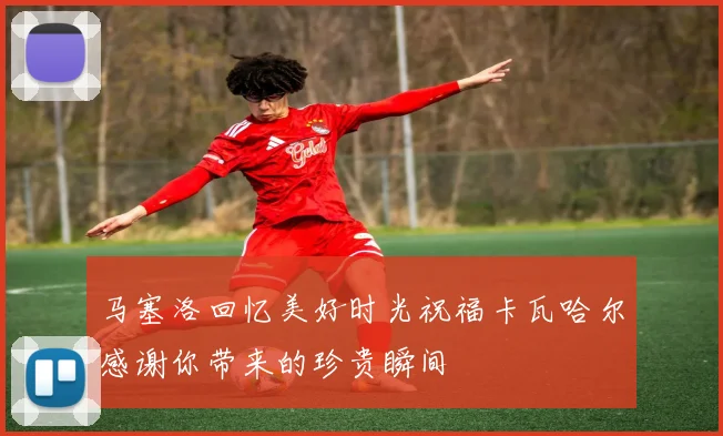 马塞洛回忆美好时光祝福卡瓦哈尔感谢你带来的珍贵瞬间
