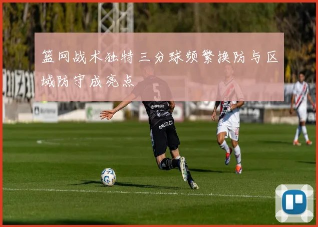 篮网战术独特三分球频繁换防与区域防守成亮点