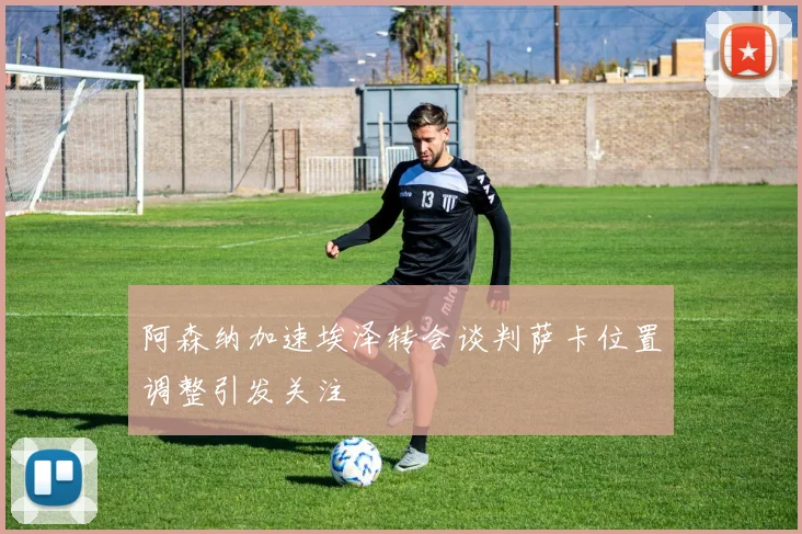 阿森纳加速埃泽转会谈判萨卡位置调整引发关注