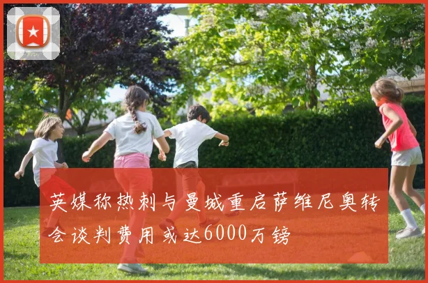 英媒称热刺与曼城重启萨维尼奥转会谈判费用或达6000万镑