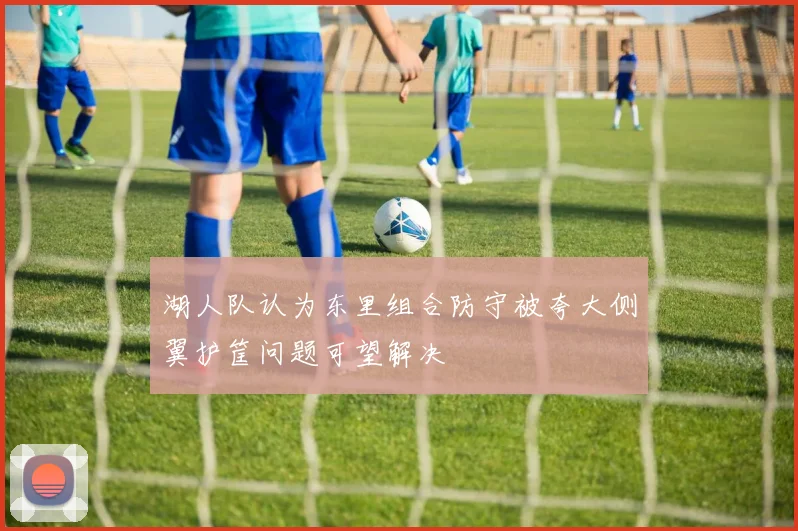 湖人队认为东里组合防守被夸大侧翼护筐问题可望解决