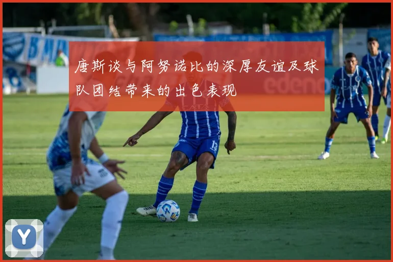 唐斯谈与阿努诺比的深厚友谊及球队团结带来的出色表现